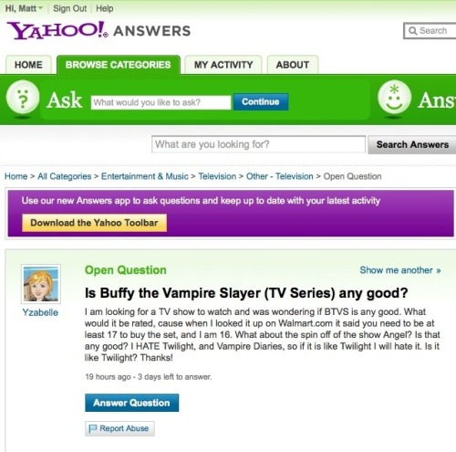 Wow.
Setting aside for a moment the blasphemy implied in the question itself, this really illustrates how social media is somehow making people slower and stupider.
In 20 seconds this chick could have rented Buffy Season One from Netflix, and received a more eloquent and accurate answer to her question than she&#8217;ll ever get from Yahoo. 